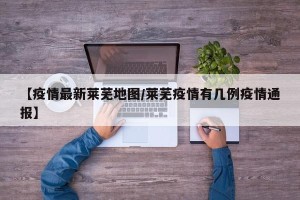 【疫情最新莱芜地图/莱芜疫情有几例疫情通报】