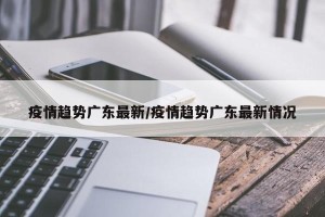 疫情趋势广东最新/疫情趋势广东最新情况