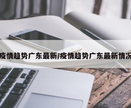 疫情趋势广东最新/疫情趋势广东最新情况