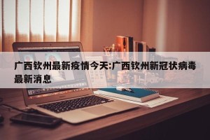 广西钦州最新疫情今天:广西钦州新冠状病毒最新消息