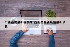 广西南岳最新疫情/广西南岳最新疫情最新消息