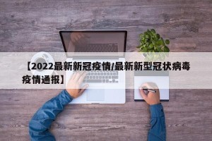【2022最新新冠疫情/最新新型冠状病毒疫情通报】