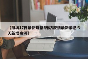 【潍坊17日最新疫情/潍坊疫情最新消息今天新增病例】