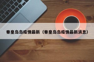 秦皇岛岛疫情最新（秦皇岛岛疫情最新消息）