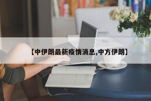 【中伊朗最新疫情消息,中方伊朗】
