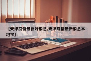 【天津疫情最新好消息,天津疫情最新消息本地宝】
