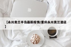 【永川奥兰半岛最新疫情/重庆永川奥兰酒店】