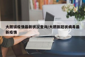 大朗镇疫情最新状况查询/大朗新冠状病毒最新疫情
