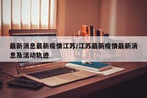 最新消息最新疫情江苏/江苏最新疫情最新消息及活动轨迹