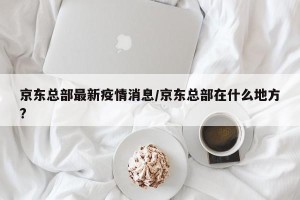 京东总部最新疫情消息/京东总部在什么地方?