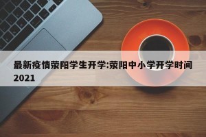 最新疫情荥阳学生开学:荥阳中小学开学时间2021