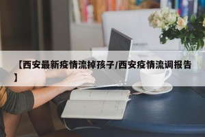 【西安最新疫情流掉孩子/西安疫情流调报告】