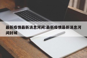 最新疫情最新消息河间:最新疫情最新消息河间封城