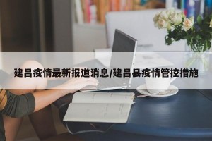 建昌疫情最新报道消息/建昌县疫情管控措施