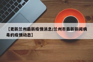 【更新兰州最新疫情消息/兰州市最新新闻病毒的疫情动态】