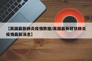 【英国最新肺炎疫情数据/英国最新冠状肺炎疫情最新消息】