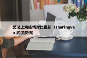 武汉上海疫情对比最新（sharingvan 武汉疫情）
