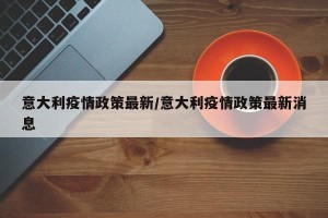 意大利疫情政策最新/意大利疫情政策最新消息