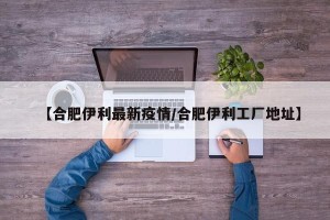 【合肥伊利最新疫情/合肥伊利工厂地址】