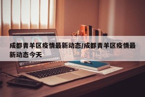 成都青羊区疫情最新动态/成都青羊区疫情最新动态今天