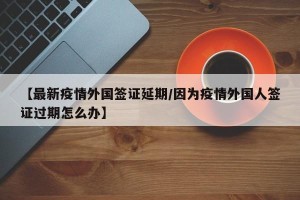 【最新疫情外国签证延期/因为疫情外国人签证过期怎么办】