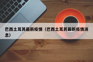 巴西土耳其最新疫情（巴西土耳其最新疫情消息）