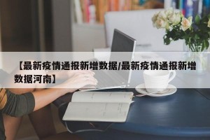 【最新疫情通报新增数据/最新疫情通报新增数据河南】