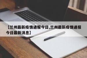 【兰州最新疫情通报今日,兰州最新疫情通报今日最新消息】