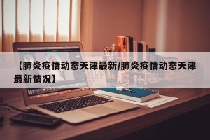 【肺炎疫情动态天津最新/肺炎疫情动态天津最新情况】