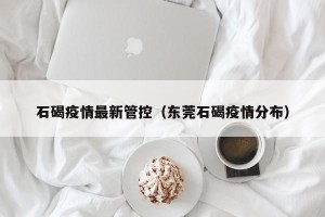 石碣疫情最新管控（东莞石碣疫情分布）