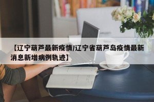 【辽宁葫芦最新疫情/辽宁省葫芦岛疫情最新消息新增病例轨迹】