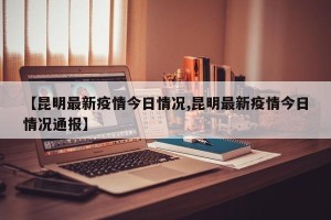 【昆明最新疫情今日情况,昆明最新疫情今日情况通报】