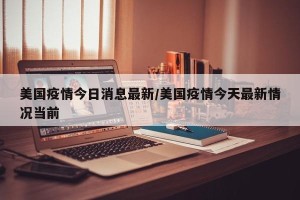 美国疫情今日消息最新/美国疫情今天最新情况当前