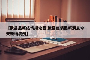 【武昌最新疫情规定图,武昌疫情最新消息今天新增病例】