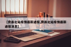 【费县北站疫情最新通报,费县北站疫情最新通报消息】