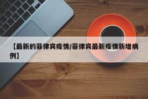 【最新的菲律宾疫情/菲律宾最新疫情新增病例】