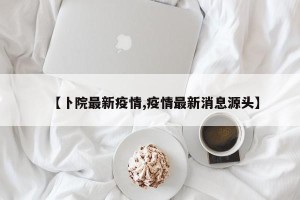 【卜院最新疫情,疫情最新消息源头】