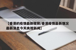 【香港的疫情最新视屏/香港疫情最新情况 最新消息今天央视新闻】