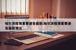 哈尔滨疫情重要通告最新:哈尔滨疫情重要通告最新情况