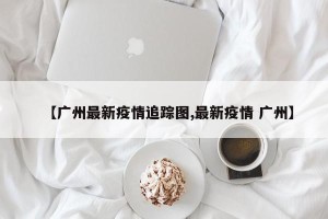 【广州最新疫情追踪图,最新疫情 广州】