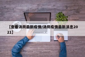 【查看汤阴最新疫情/汤阴疫情最新消息2021】