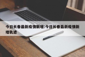 今日长春最新疫情新增:今日长春最新疫情新增轨迹
