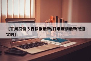 【甘肃疫情今日快报最新/甘肃疫情最新报道实时】