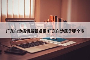 广东白沙疫情最新通报:广东白沙属于哪个市