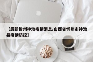 【最新忻州神池疫情消息/山西省忻州市神池县疫情防控】
