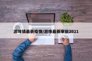 游埠镇最新疫情/游埠最新审批2021
