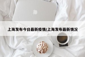上海发布今日最新疫情/上海发布最新情况