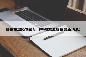 柳州龙潭疫情最新（柳州龙潭疫情最新消息）