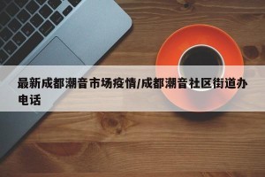最新成都潮音市场疫情/成都潮音社区街道办电话