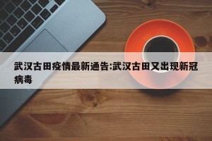 武汉古田疫情最新通告:武汉古田又出现新冠病毒